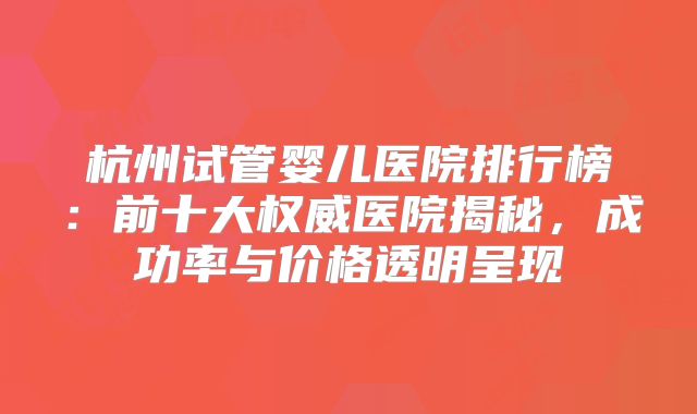 杭州试管婴儿医院排行榜：前十大权威医院揭秘，成功率与价格透明呈现