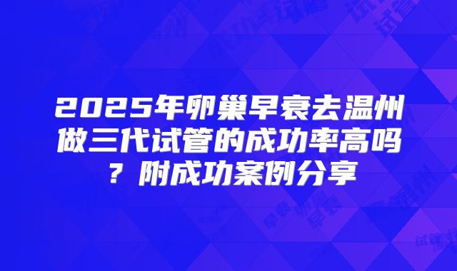 2025年卵巢早衰去温州做三代试管的成功率高吗？附成功案例分享