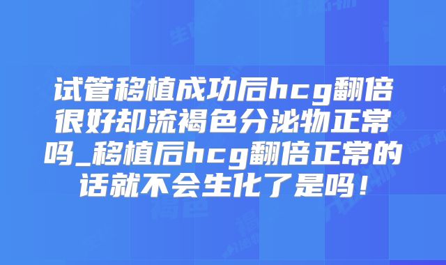 试管移植成功后hcg翻倍很好却流褐色分泌物正常吗_移植后hcg翻倍正常的话就不会生化了是吗!