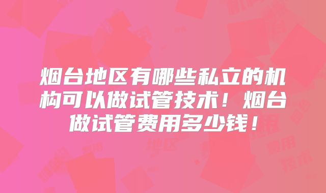 烟台地区有哪些私立的机构可以做试管技术！烟台做试管费用多少钱！