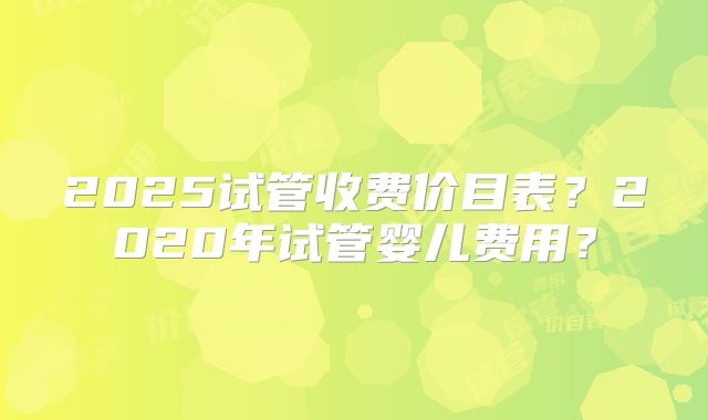 2025试管收费价目表？2020年试管婴儿费用？