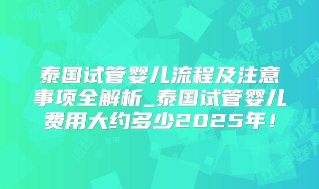 泰国试管婴儿流程及注意事项全解析_泰国试管婴儿费用大约多少2025年！