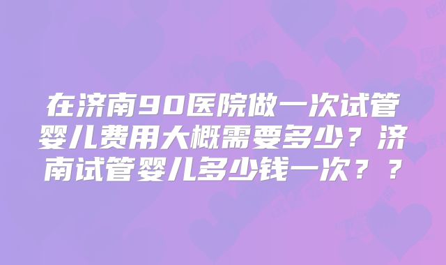在济南90医院做一次试管婴儿费用大概需要多少?济南试管婴儿多少钱一次??