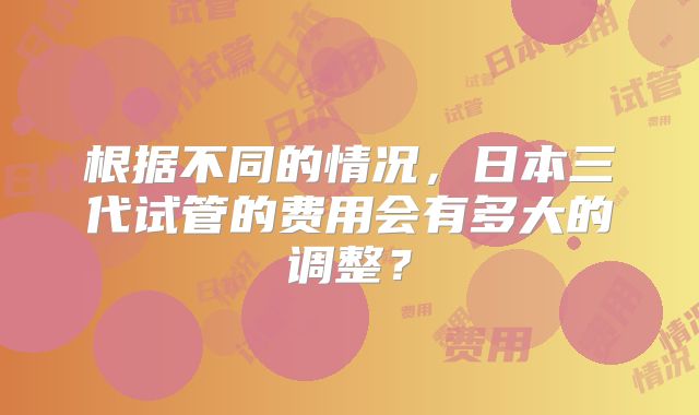 根据不同的情况，日本三代试管的费用会有多大的调整？