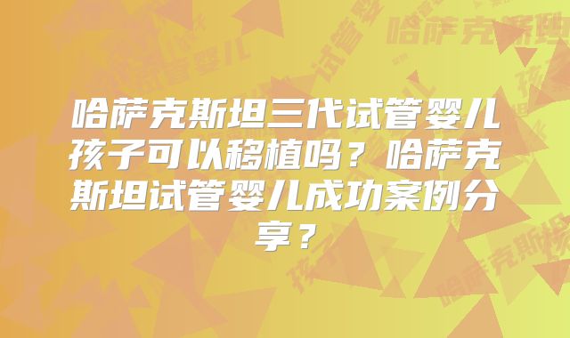 哈萨克斯坦三代试管婴儿孩子可以移植吗?哈萨克斯坦试管婴儿成功案例分享?