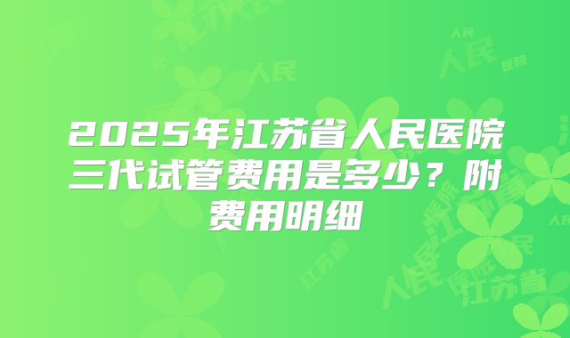 2025年江苏省人民医院三代试管费用是多少？附费用明细