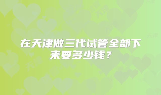 在天津做三代试管全部下来要多少钱？