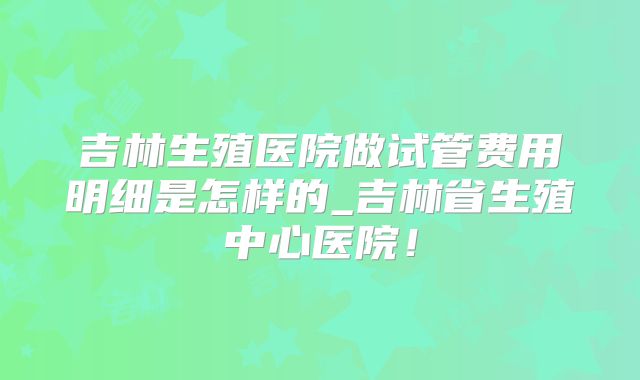 吉林生殖医院做试管费用明细是怎样的_吉林省生殖中心医院！