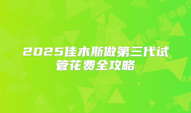 2025佳木斯做第三代试管花费全攻略