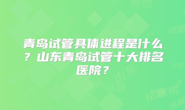 青岛试管具体进程是什么？山东青岛试管十大排名医院？