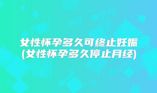 女性怀孕多久可终止妊娠(女性怀孕多久停止月经)