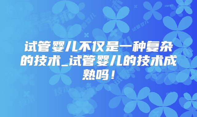 试管婴儿不仅是一种复杂的技术_试管婴儿的技术成熟吗！