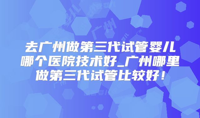去广州做第三代试管婴儿哪个医院技术好_广州哪里做第三代试管比较好!