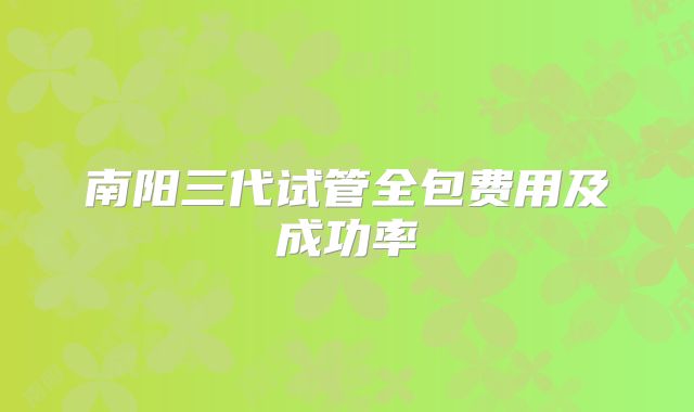 南阳三代试管全包费用及成功率