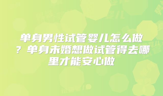 单身男性试管婴儿怎么做？单身未婚想做试管得去哪里才能安心做