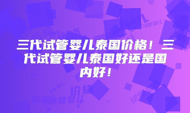 三代试管婴儿泰国价格!三代试管婴儿泰国好还是国内好!