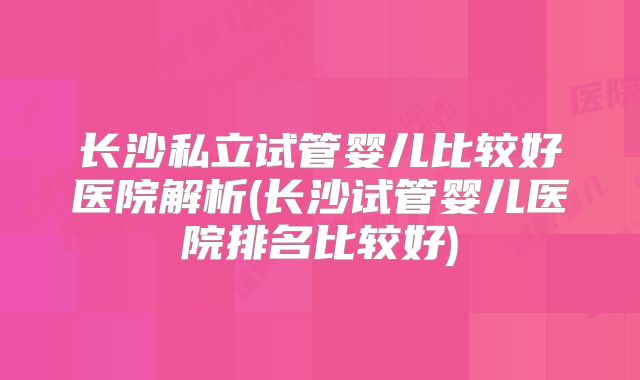 长沙私立试管婴儿比较好医院解析(长沙试管婴儿医院排名比较好)