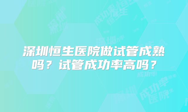 深圳恒生医院做试管成熟吗？试管成功率高吗？