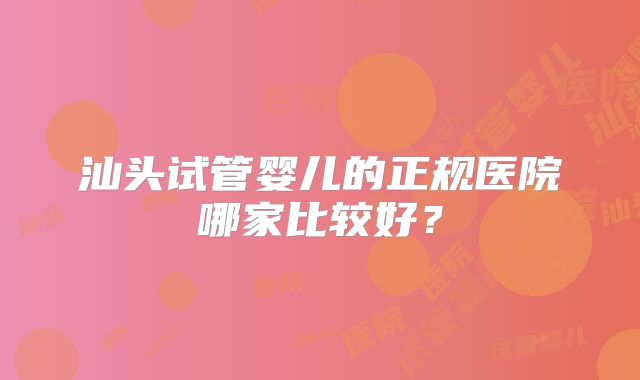 汕头试管婴儿的正规医院哪家比较好？