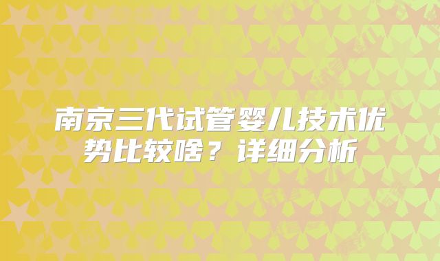 南京三代试管婴儿技术优势比较啥？详细分析