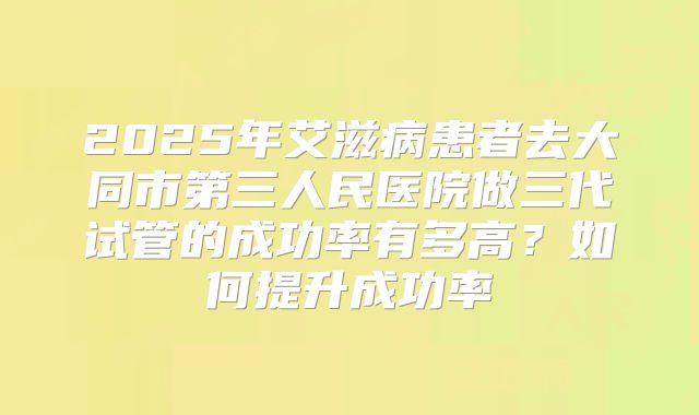 2025年艾滋病患者去大同市第三人民医院做三代试管的成功率有多高？如何提升成功率