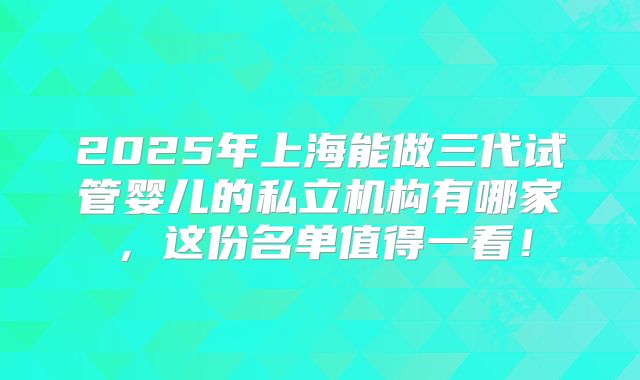 2025年上海能做三代试管婴儿的私立机构有哪家,这份名单值得一看!