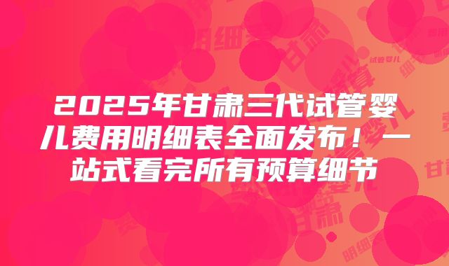 2025年甘肃三代试管婴儿费用明细表全面发布!一站式看完所有预算细节