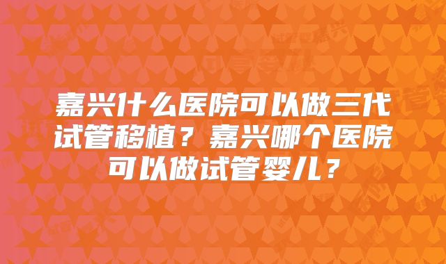嘉兴什么医院可以做三代试管移植？嘉兴哪个医院可以做试管婴儿？