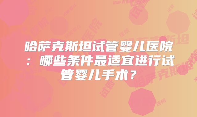 哈萨克斯坦试管婴儿医院：哪些条件最适宜进行试管婴儿手术？