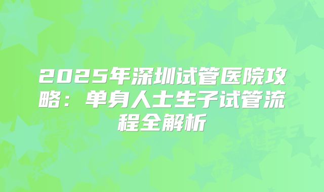 2025年深圳试管医院攻略：单身人士生子试管流程全解析