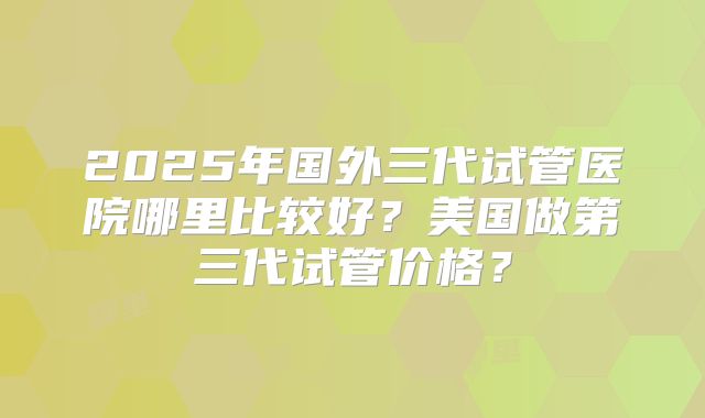 2025年国外三代试管医院哪里比较好?美国做第三代试管价格?