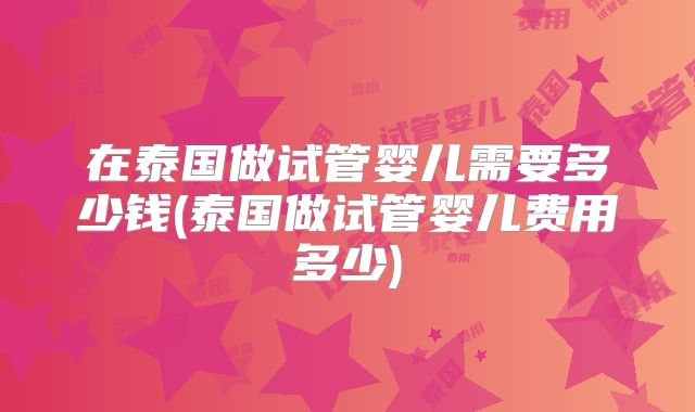 在泰国做试管婴儿需要多少钱(泰国做试管婴儿费用多少)