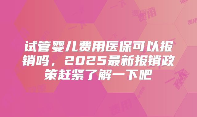 试管婴儿费用医保可以报销吗，2025最新报销政策赶紧了解一下吧