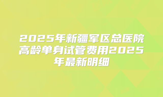 2025年新疆军区总医院高龄单身试管费用2025年最新明细