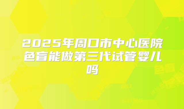 2025年周口市中心医院色盲能做第三代试管婴儿吗