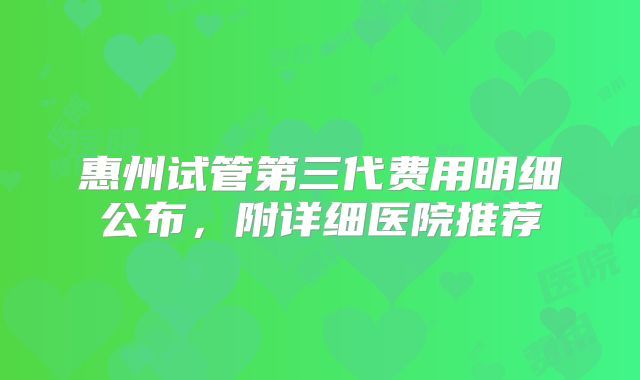 惠州试管第三代费用明细公布,附详细医院推荐