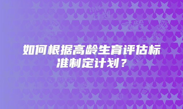 如何根据高龄生育评估标准制定计划？