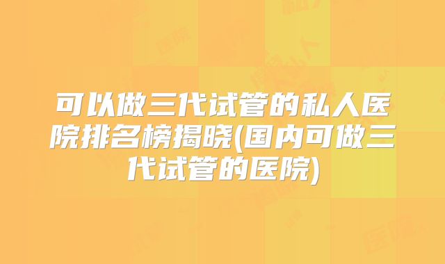 可以做三代试管的私人医院排名榜揭晓(国内可做三代试管的医院)