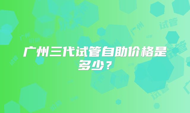 广州三代试管自助价格是多少？
