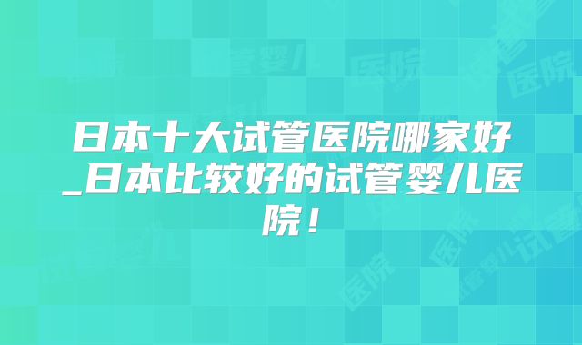 日本十大试管医院哪家好_日本比较好的试管婴儿医院！