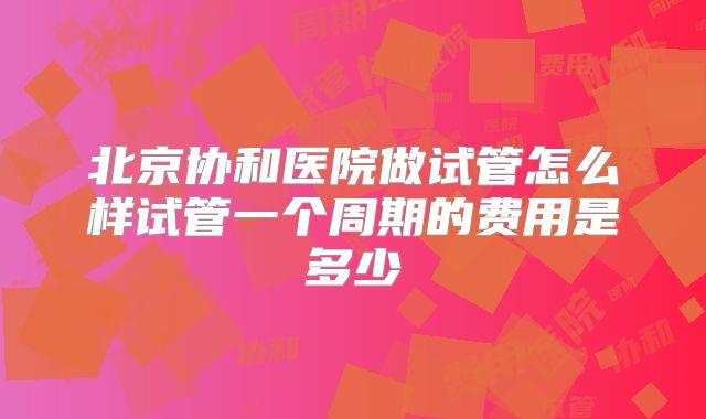 北京协和医院做试管怎么样试管一个周期的费用是多少