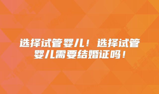 选择试管婴儿！选择试管婴儿需要结婚证吗！