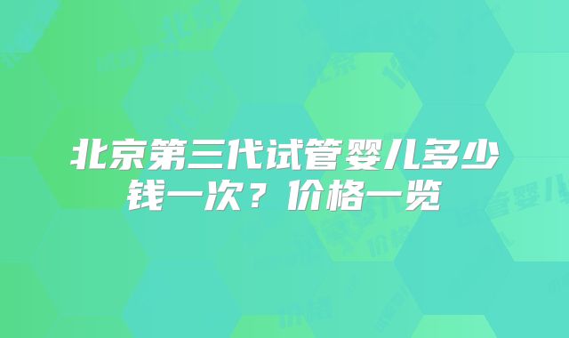 北京第三代试管婴儿多少钱一次?价格一览