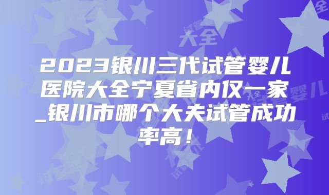 2023银川三代试管婴儿医院大全宁夏省内仅一家_银川市哪个大夫试管成功率高！