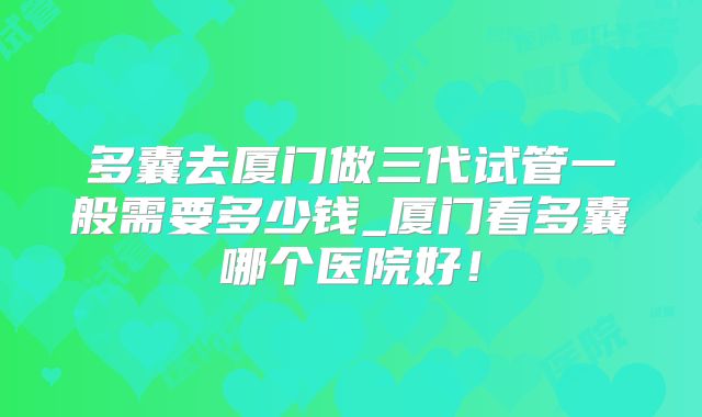 多囊去厦门做三代试管一般需要多少钱_厦门看多囊哪个医院好！