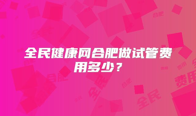 全民健康网合肥做试管费用多少？