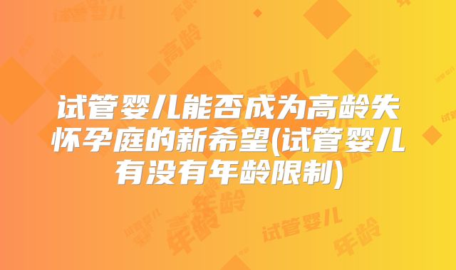 试管婴儿能否成为高龄失怀孕庭的新希望(试管婴儿有没有年龄限制)