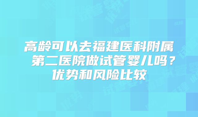 高龄可以去福建医科附属 第二医院做试管婴儿吗?优势和风险比较