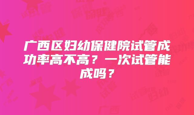 广西区妇幼保健院试管成功率高不高?一次试管能成吗?