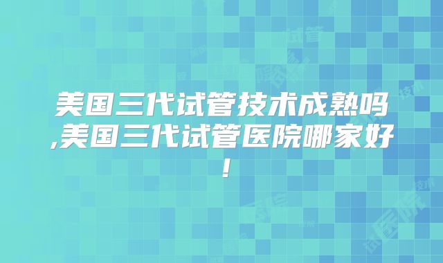 美国三代试管技术成熟吗,美国三代试管医院哪家好！